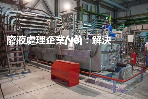 廢液處理企業(yè)：解決環(huán)境之殤，重塑清新未來(lái)！